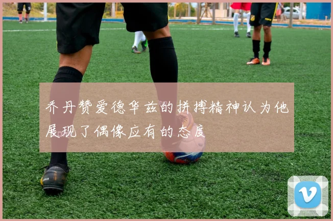 乔丹赞爱德华兹的拼搏精神认为他展现了偶像应有的态度