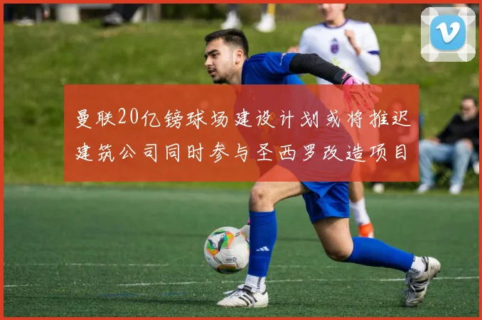 曼联20亿镑球场建设计划或将推迟建筑公司同时参与圣西罗改造项目