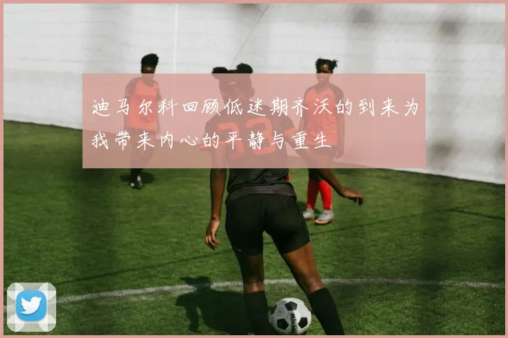 迪马尔科回顾低迷期齐沃的到来为我带来内心的平静与重生