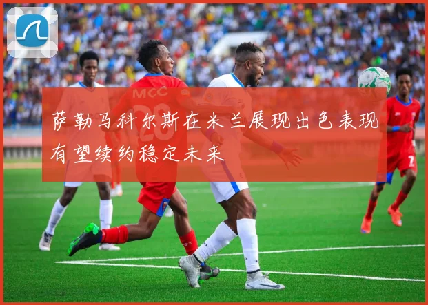萨勒马科尔斯在米兰展现出色表现有望续约稳定未来