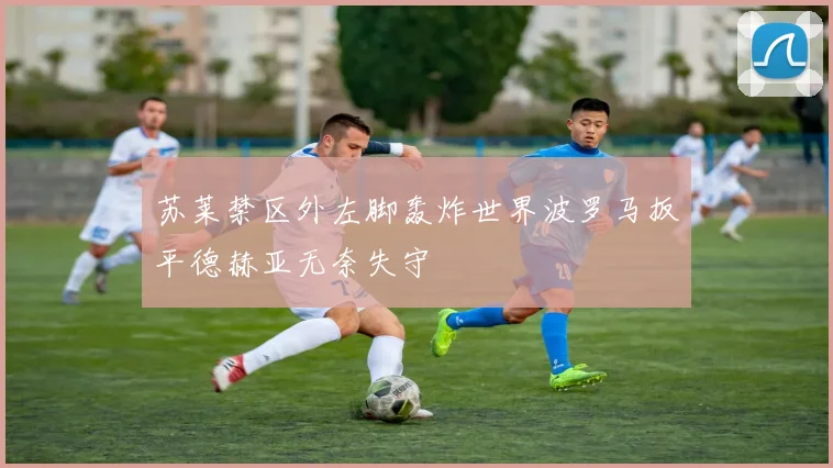 苏莱禁区外左脚轰炸世界波罗马扳平德赫亚无奈失守