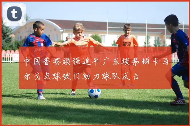 中国香港顽强追平广东埃弗顿卡马尔戈点球破门助力球队反击