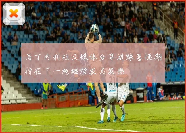 马丁内利社交媒体分享进球喜悦期待在下一轮继续发光发热