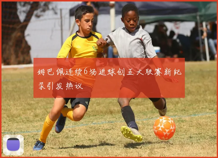 姆巴佩连续6场进球创五大联赛新纪录引发热议