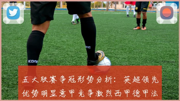 五大联赛争冠形势分析：英超领先优势明显意甲竞争激烈西甲德甲法甲差距各异