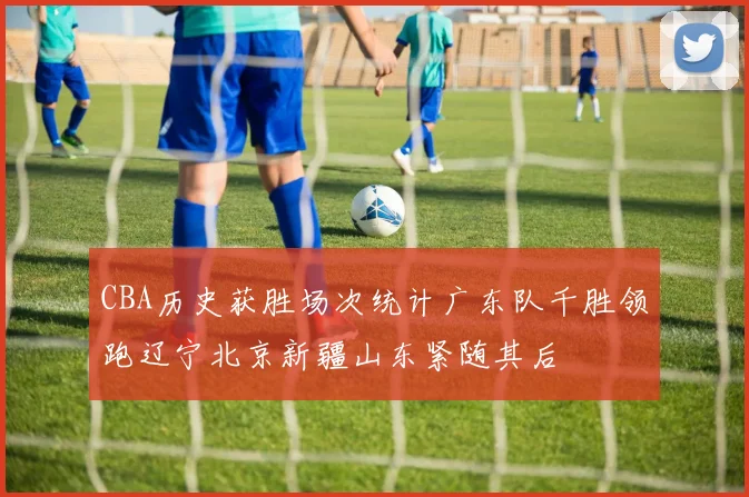 CBA历史获胜场次统计广东队千胜领跑辽宁北京新疆山东紧随其后