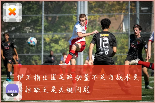 伊万指出国足跑动量不足与战术灵活性缺乏是关键问题