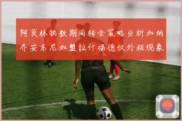 阿莫林执教期间转会策略分析加纳乔安东尼加盟拉什福德仅外租现象探讨