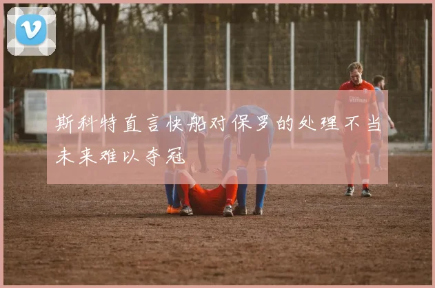 斯科特直言快船对保罗的处理不当未来难以夺冠