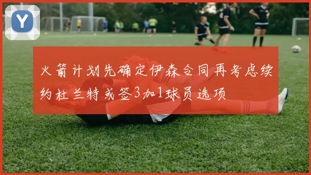 火箭计划先确定伊森合同再考虑续约杜兰特或签3加1球员选项