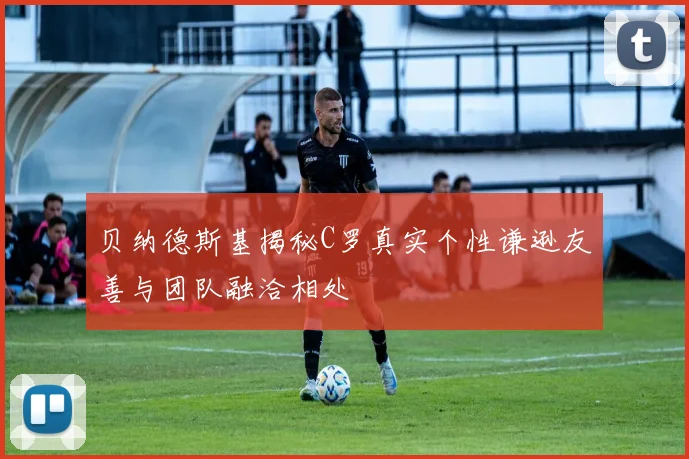贝纳德斯基揭秘C罗真实个性谦逊友善与团队融洽相处