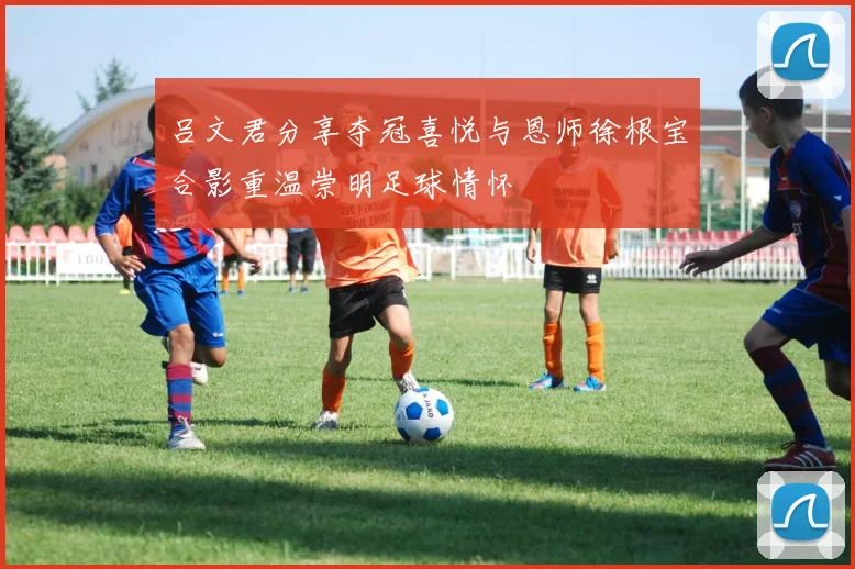 吕文君分享夺冠喜悦与恩师徐根宝合影重温崇明足球情怀