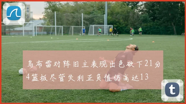 乌布雷对阵旧主表现出色砍下21分4篮板尽管失利正负值仍高达13