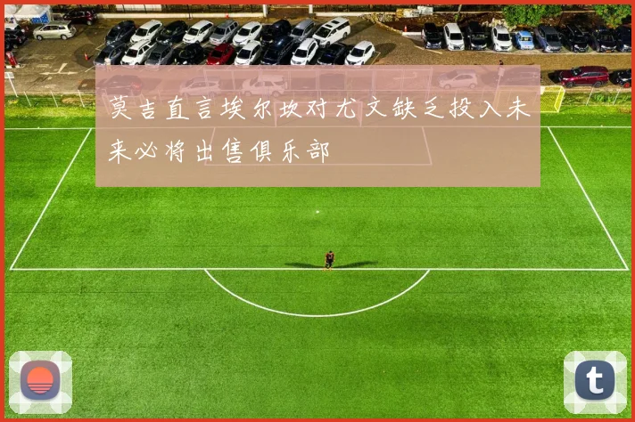 莫吉直言埃尔坎对尤文缺乏投入未来必将出售俱乐部