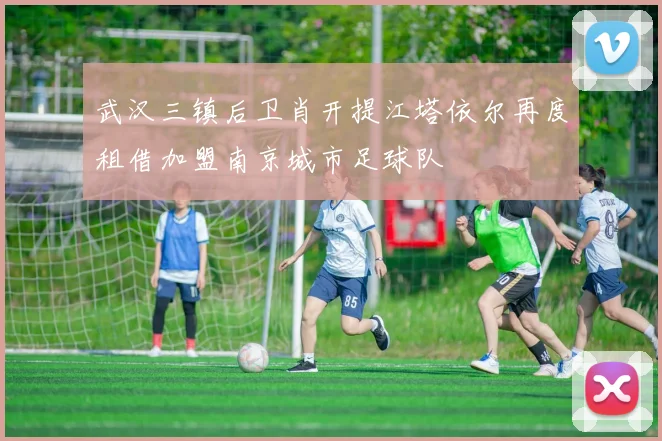 武汉三镇后卫肖开提江塔依尔再度租借加盟南京城市足球队