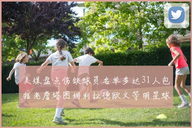 美媒盘点伤缺球员名单多达31人包括老詹塔图姆利拉德欧文等明星球员