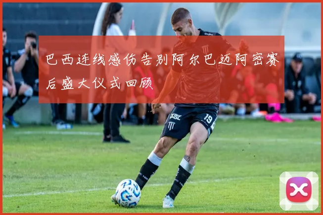 巴西连线感伤告别阿尔巴迈阿密赛后盛大仪式回顾
