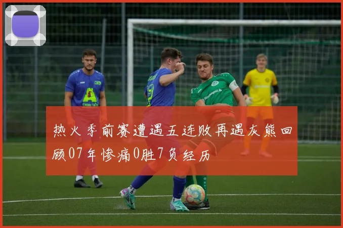 热火季前赛遭遇五连败再遇灰熊回顾07年惨痛0胜7负经历