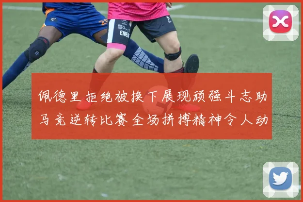 佩德里拒绝被换下展现顽强斗志助马竞逆转比赛全场拼搏精神令人动容