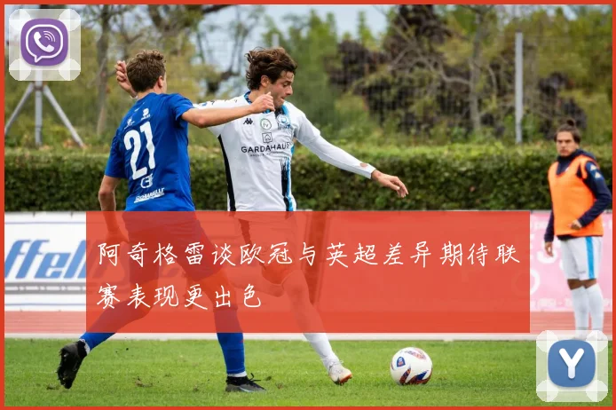 阿奇格雷谈欧冠与英超差异期待联赛表现更出色