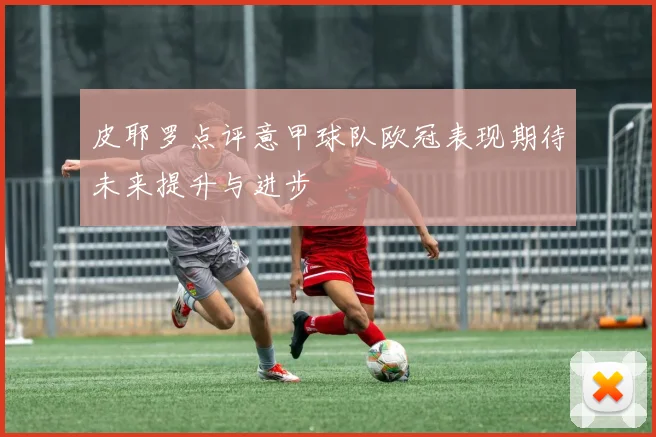 皮耶罗点评意甲球队欧冠表现期待未来提升与进步