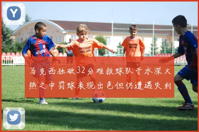 马克西独砍32分难救球队于水深火热之中罚球表现出色但仍遭遇失利