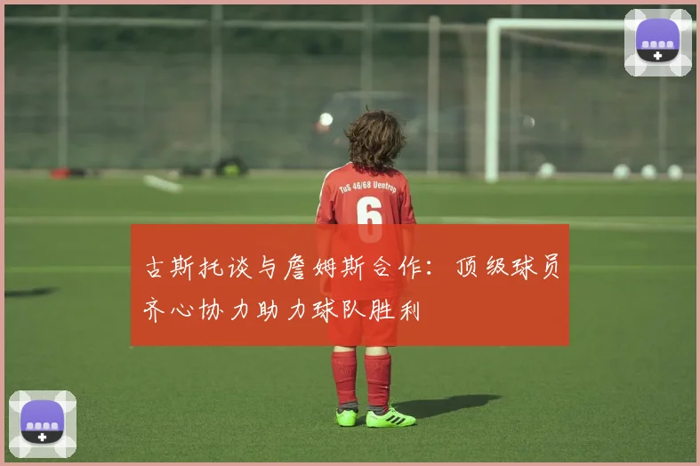 古斯托谈与詹姆斯合作：顶级球员齐心协力助力球队胜利