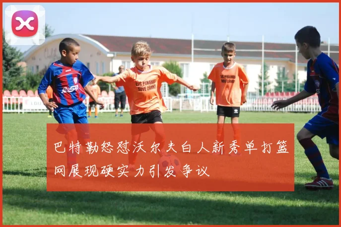 巴特勒怒怼沃尔夫白人新秀单打篮网展现硬实力引发争议