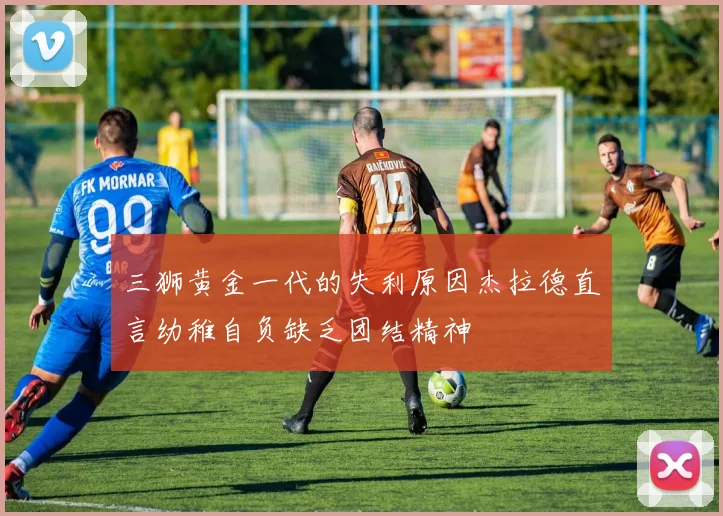 三狮黄金一代的失利原因杰拉德直言幼稚自负缺乏团结精神