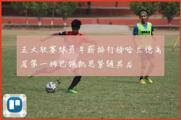 五大联赛球员年薪排行榜哈兰德高居第一姆巴佩凯恩紧随其后