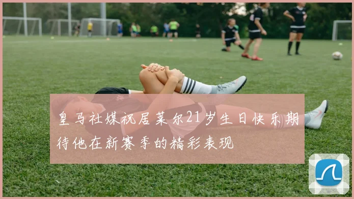 皇马社媒祝居莱尔21岁生日快乐期待他在新赛季的精彩表现