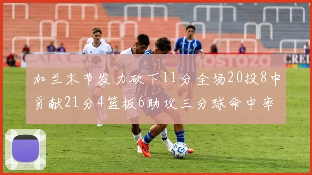 加兰末节发力砍下11分全场20投8中贡献21分4篮板6助攻三分球命中率高达375