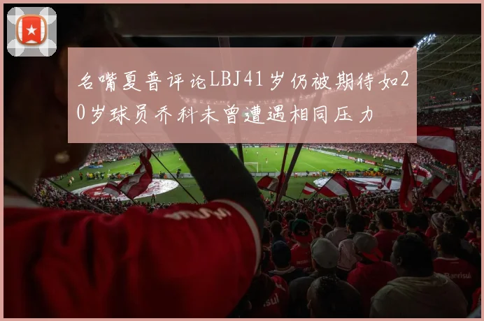 名嘴夏普评论LBJ41岁仍被期待如20岁球员乔科未曾遭遇相同压力
