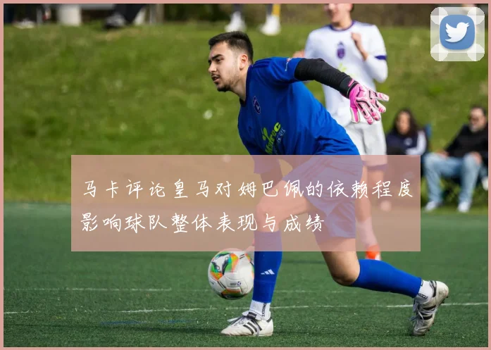 马卡评论皇马对姆巴佩的依赖程度影响球队整体表现与成绩