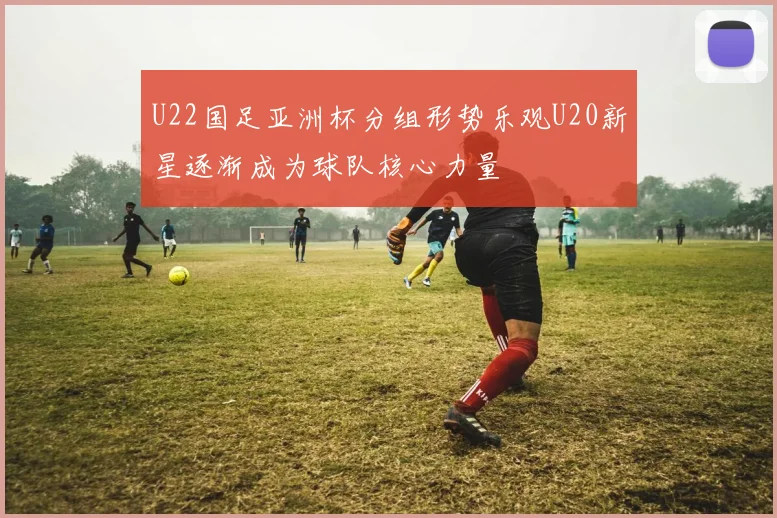 U22国足亚洲杯分组形势乐观U20新星逐渐成为球队核心力量