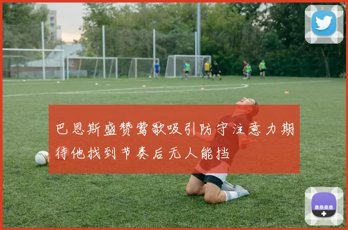 巴恩斯盛赞莺歌吸引防守注意力期待他找到节奏后无人能挡